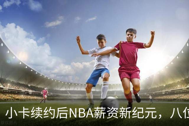 小卡续约后NBA薪资新纪元，八位球员生涯收入超五亿